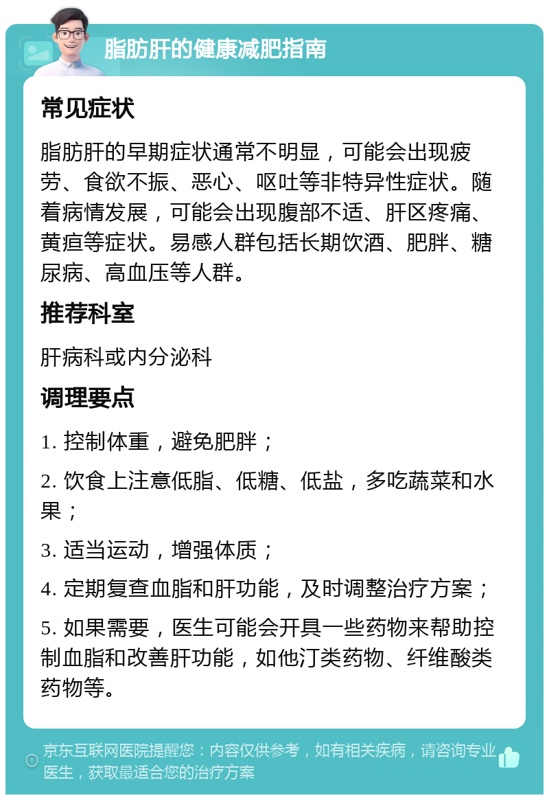 脂肪肝的健康减肥指南 常见症状 脂肪肝的早期症状通常不明显，可能会出现疲劳、食欲不振、恶心、呕吐等非特异性症状。随着病情发展，可能会出现腹部不适、肝区疼痛、黄疸等症状。易感人群包括长期饮酒、肥胖、糖尿病、高血压等人群。 推荐科室 肝病科或内分泌科 调理要点 1. 控制体重，避免肥胖； 2. 饮食上注意低脂、低糖、低盐，多吃蔬菜和水果； 3. 适当运动，增强体质； 4. 定期复查血脂和肝功能，及时调整治疗方案； 5. 如果需要，医生可能会开具一些药物来帮助控制血脂和改善肝功能，如他汀类药物、纤维酸类药物等。