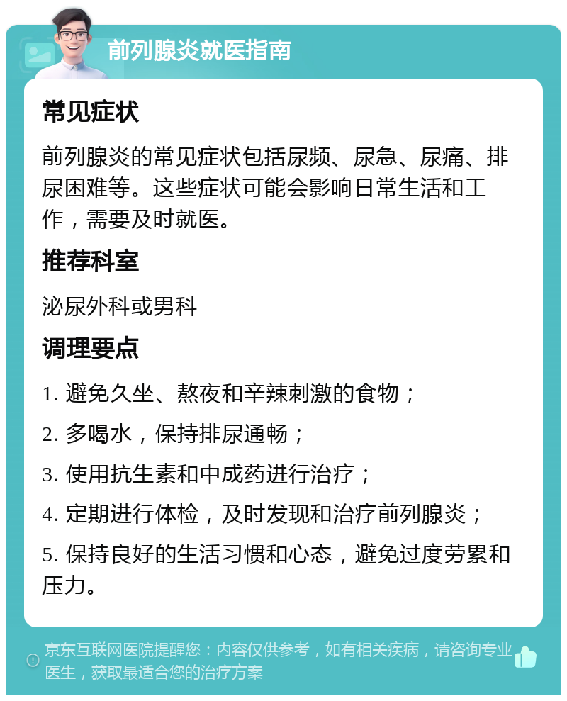 前列腺炎就医指南 常见症状 前列腺炎的常见症状包括尿频、尿急、尿痛、排尿困难等。这些症状可能会影响日常生活和工作，需要及时就医。 推荐科室 泌尿外科或男科 调理要点 1. 避免久坐、熬夜和辛辣刺激的食物； 2. 多喝水，保持排尿通畅； 3. 使用抗生素和中成药进行治疗； 4. 定期进行体检，及时发现和治疗前列腺炎； 5. 保持良好的生活习惯和心态，避免过度劳累和压力。