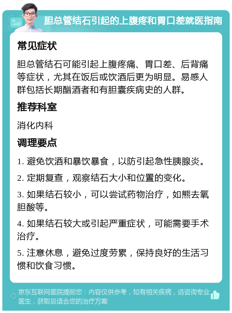 胆总管结石引起的上腹疼和胃口差就医指南 常见症状 胆总管结石可能引起上腹疼痛、胃口差、后背痛等症状，尤其在饭后或饮酒后更为明显。易感人群包括长期酗酒者和有胆囊疾病史的人群。 推荐科室 消化内科 调理要点 1. 避免饮酒和暴饮暴食，以防引起急性胰腺炎。 2. 定期复查，观察结石大小和位置的变化。 3. 如果结石较小，可以尝试药物治疗，如熊去氧胆酸等。 4. 如果结石较大或引起严重症状，可能需要手术治疗。 5. 注意休息，避免过度劳累，保持良好的生活习惯和饮食习惯。