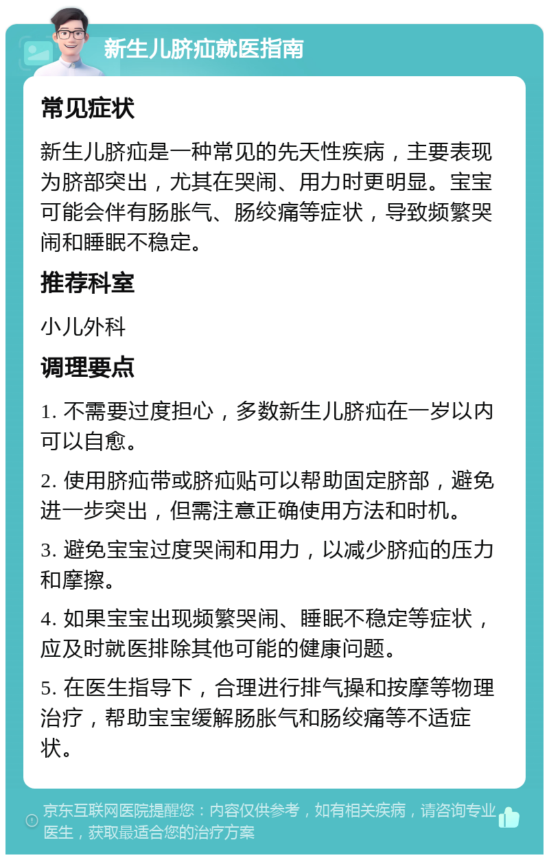 新生儿脐疝就医指南 常见症状 新生儿脐疝是一种常见的先天性疾病，主要表现为脐部突出，尤其在哭闹、用力时更明显。宝宝可能会伴有肠胀气、肠绞痛等症状，导致频繁哭闹和睡眠不稳定。 推荐科室 小儿外科 调理要点 1. 不需要过度担心，多数新生儿脐疝在一岁以内可以自愈。 2. 使用脐疝带或脐疝贴可以帮助固定脐部，避免进一步突出，但需注意正确使用方法和时机。 3. 避免宝宝过度哭闹和用力，以减少脐疝的压力和摩擦。 4. 如果宝宝出现频繁哭闹、睡眠不稳定等症状，应及时就医排除其他可能的健康问题。 5. 在医生指导下，合理进行排气操和按摩等物理治疗，帮助宝宝缓解肠胀气和肠绞痛等不适症状。