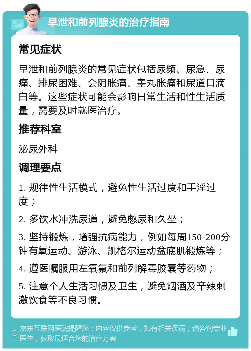 早泄和前列腺炎的治疗指南 常见症状 早泄和前列腺炎的常见症状包括尿频、尿急、尿痛、排尿困难、会阴胀痛、睾丸胀痛和尿道口滴白等。这些症状可能会影响日常生活和性生活质量，需要及时就医治疗。 推荐科室 泌尿外科 调理要点 1. 规律性生活模式，避免性生活过度和手淫过度； 2. 多饮水冲洗尿道，避免憋尿和久坐； 3. 坚持锻炼，增强抗病能力，例如每周150-200分钟有氧运动、游泳、凯格尔运动盆底肌锻炼等； 4. 遵医嘱服用左氧氟和前列解毒胶囊等药物； 5. 注意个人生活习惯及卫生，避免烟酒及辛辣刺激饮食等不良习惯。