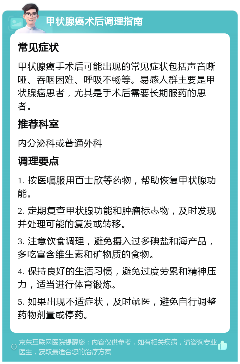 甲状腺癌术后调理指南 常见症状 甲状腺癌手术后可能出现的常见症状包括声音嘶哑、吞咽困难、呼吸不畅等。易感人群主要是甲状腺癌患者，尤其是手术后需要长期服药的患者。 推荐科室 内分泌科或普通外科 调理要点 1. 按医嘱服用百士欣等药物，帮助恢复甲状腺功能。 2. 定期复查甲状腺功能和肿瘤标志物，及时发现并处理可能的复发或转移。 3. 注意饮食调理，避免摄入过多碘盐和海产品，多吃富含维生素和矿物质的食物。 4. 保持良好的生活习惯，避免过度劳累和精神压力，适当进行体育锻炼。 5. 如果出现不适症状，及时就医，避免自行调整药物剂量或停药。