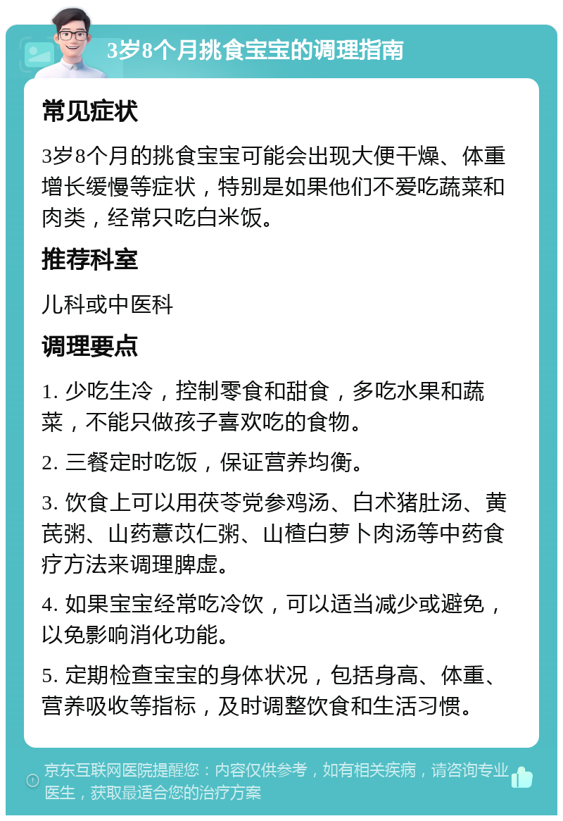 3岁8个月挑食宝宝的调理指南 常见症状 3岁8个月的挑食宝宝可能会出现大便干燥、体重增长缓慢等症状，特别是如果他们不爱吃蔬菜和肉类，经常只吃白米饭。 推荐科室 儿科或中医科 调理要点 1. 少吃生冷，控制零食和甜食，多吃水果和蔬菜，不能只做孩子喜欢吃的食物。 2. 三餐定时吃饭，保证营养均衡。 3. 饮食上可以用茯苓党参鸡汤、白术猪肚汤、黄芪粥、山药薏苡仁粥、山楂白萝卜肉汤等中药食疗方法来调理脾虚。 4. 如果宝宝经常吃冷饮，可以适当减少或避免，以免影响消化功能。 5. 定期检查宝宝的身体状况，包括身高、体重、营养吸收等指标，及时调整饮食和生活习惯。