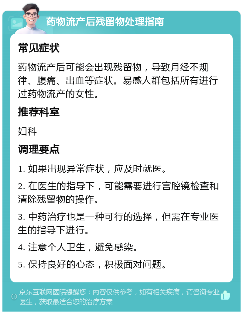 药物流产后残留物处理指南 常见症状 药物流产后可能会出现残留物，导致月经不规律、腹痛、出血等症状。易感人群包括所有进行过药物流产的女性。 推荐科室 妇科 调理要点 1. 如果出现异常症状，应及时就医。 2. 在医生的指导下，可能需要进行宫腔镜检查和清除残留物的操作。 3. 中药治疗也是一种可行的选择，但需在专业医生的指导下进行。 4. 注意个人卫生，避免感染。 5. 保持良好的心态，积极面对问题。