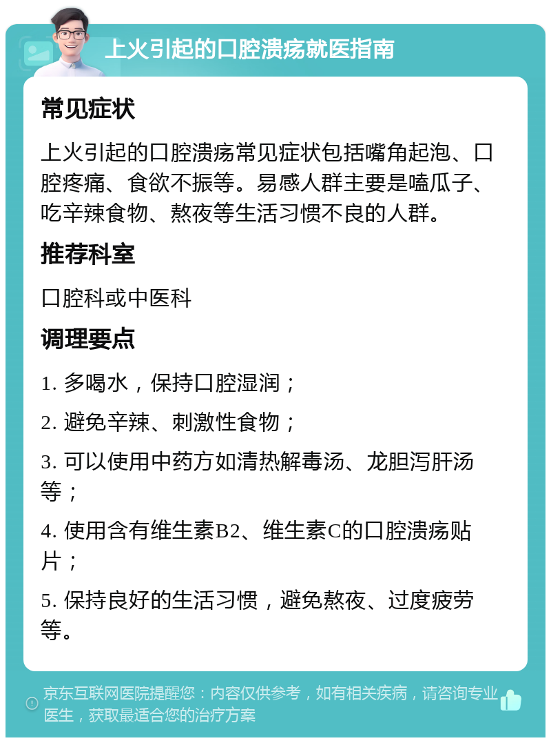 上火引起的口腔溃疡就医指南 常见症状 上火引起的口腔溃疡常见症状包括嘴角起泡、口腔疼痛、食欲不振等。易感人群主要是嗑瓜子、吃辛辣食物、熬夜等生活习惯不良的人群。 推荐科室 口腔科或中医科 调理要点 1. 多喝水，保持口腔湿润； 2. 避免辛辣、刺激性食物； 3. 可以使用中药方如清热解毒汤、龙胆泻肝汤等； 4. 使用含有维生素B2、维生素C的口腔溃疡贴片； 5. 保持良好的生活习惯，避免熬夜、过度疲劳等。