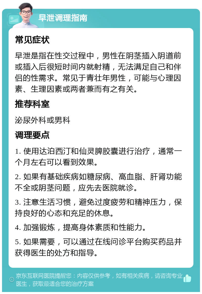 早泄调理指南 常见症状 早泄是指在性交过程中，男性在阴茎插入阴道前或插入后很短时间内就射精，无法满足自己和伴侣的性需求。常见于青壮年男性，可能与心理因素、生理因素或两者兼而有之有关。 推荐科室 泌尿外科或男科 调理要点 1. 使用达泊西汀和仙灵脾胶囊进行治疗，通常一个月左右可以看到效果。 2. 如果有基础疾病如糖尿病、高血脂、肝肾功能不全或阴茎问题，应先去医院就诊。 3. 注意生活习惯，避免过度疲劳和精神压力，保持良好的心态和充足的休息。 4. 加强锻炼，提高身体素质和性能力。 5. 如果需要，可以通过在线问诊平台购买药品并获得医生的处方和指导。