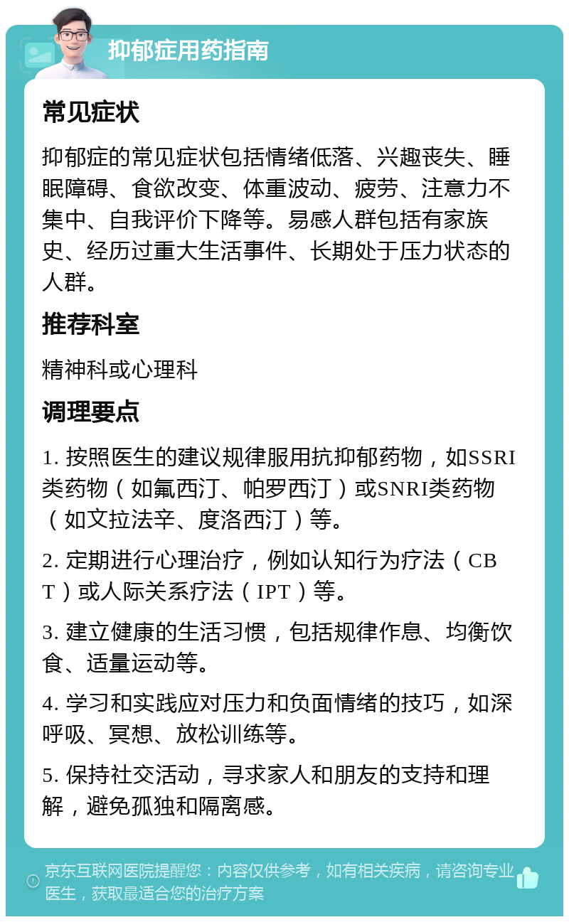 抑郁症用药指南 常见症状 抑郁症的常见症状包括情绪低落、兴趣丧失、睡眠障碍、食欲改变、体重波动、疲劳、注意力不集中、自我评价下降等。易感人群包括有家族史、经历过重大生活事件、长期处于压力状态的人群。 推荐科室 精神科或心理科 调理要点 1. 按照医生的建议规律服用抗抑郁药物，如SSRI类药物（如氟西汀、帕罗西汀）或SNRI类药物（如文拉法辛、度洛西汀）等。 2. 定期进行心理治疗，例如认知行为疗法（CBT）或人际关系疗法（IPT）等。 3. 建立健康的生活习惯，包括规律作息、均衡饮食、适量运动等。 4. 学习和实践应对压力和负面情绪的技巧，如深呼吸、冥想、放松训练等。 5. 保持社交活动，寻求家人和朋友的支持和理解，避免孤独和隔离感。