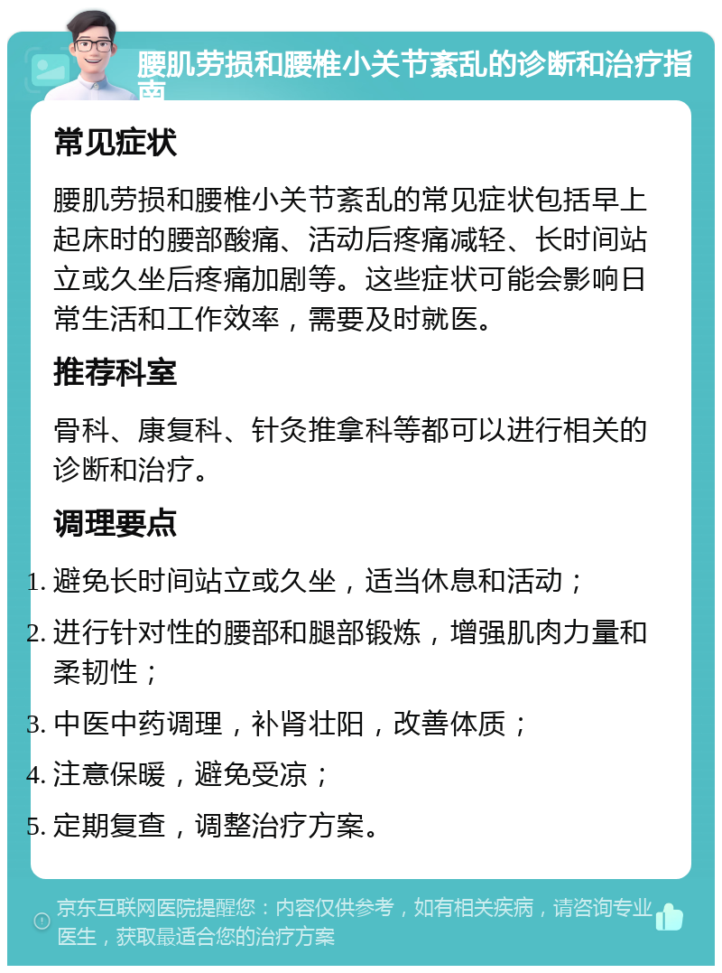 腰肌劳损和腰椎小关节紊乱的诊断和治疗指南 常见症状 腰肌劳损和腰椎小关节紊乱的常见症状包括早上起床时的腰部酸痛、活动后疼痛减轻、长时间站立或久坐后疼痛加剧等。这些症状可能会影响日常生活和工作效率，需要及时就医。 推荐科室 骨科、康复科、针灸推拿科等都可以进行相关的诊断和治疗。 调理要点 避免长时间站立或久坐，适当休息和活动； 进行针对性的腰部和腿部锻炼，增强肌肉力量和柔韧性； 中医中药调理，补肾壮阳，改善体质； 注意保暖，避免受凉； 定期复查，调整治疗方案。