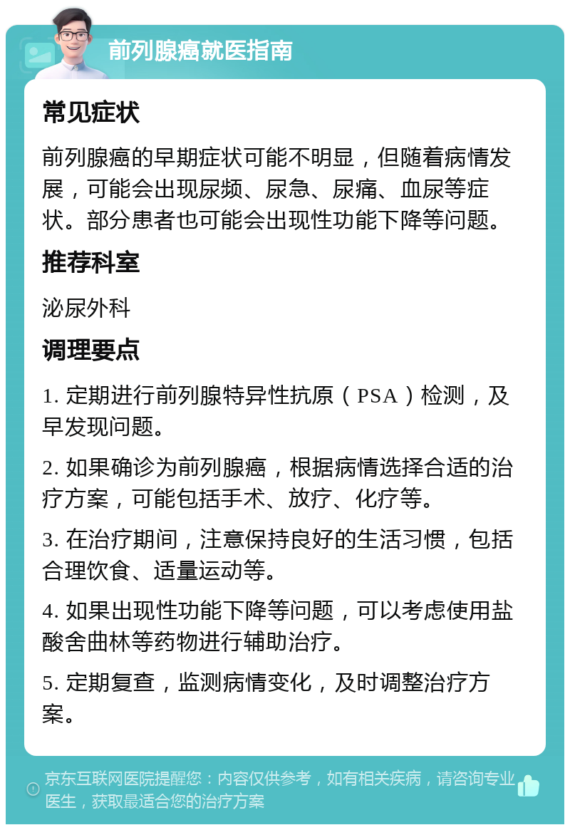 前列腺癌就医指南 常见症状 前列腺癌的早期症状可能不明显，但随着病情发展，可能会出现尿频、尿急、尿痛、血尿等症状。部分患者也可能会出现性功能下降等问题。 推荐科室 泌尿外科 调理要点 1. 定期进行前列腺特异性抗原（PSA）检测，及早发现问题。 2. 如果确诊为前列腺癌，根据病情选择合适的治疗方案，可能包括手术、放疗、化疗等。 3. 在治疗期间，注意保持良好的生活习惯，包括合理饮食、适量运动等。 4. 如果出现性功能下降等问题，可以考虑使用盐酸舍曲林等药物进行辅助治疗。 5. 定期复查，监测病情变化，及时调整治疗方案。