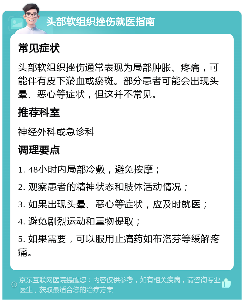 头部软组织挫伤就医指南 常见症状 头部软组织挫伤通常表现为局部肿胀、疼痛，可能伴有皮下淤血或瘀斑。部分患者可能会出现头晕、恶心等症状，但这并不常见。 推荐科室 神经外科或急诊科 调理要点 1. 48小时内局部冷敷，避免按摩； 2. 观察患者的精神状态和肢体活动情况； 3. 如果出现头晕、恶心等症状，应及时就医； 4. 避免剧烈运动和重物提取； 5. 如果需要，可以服用止痛药如布洛芬等缓解疼痛。