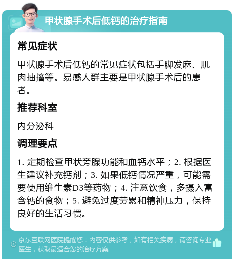 甲状腺手术后低钙的治疗指南 常见症状 甲状腺手术后低钙的常见症状包括手脚发麻、肌肉抽搐等。易感人群主要是甲状腺手术后的患者。 推荐科室 内分泌科 调理要点 1. 定期检查甲状旁腺功能和血钙水平；2. 根据医生建议补充钙剂；3. 如果低钙情况严重，可能需要使用维生素D3等药物；4. 注意饮食，多摄入富含钙的食物；5. 避免过度劳累和精神压力，保持良好的生活习惯。