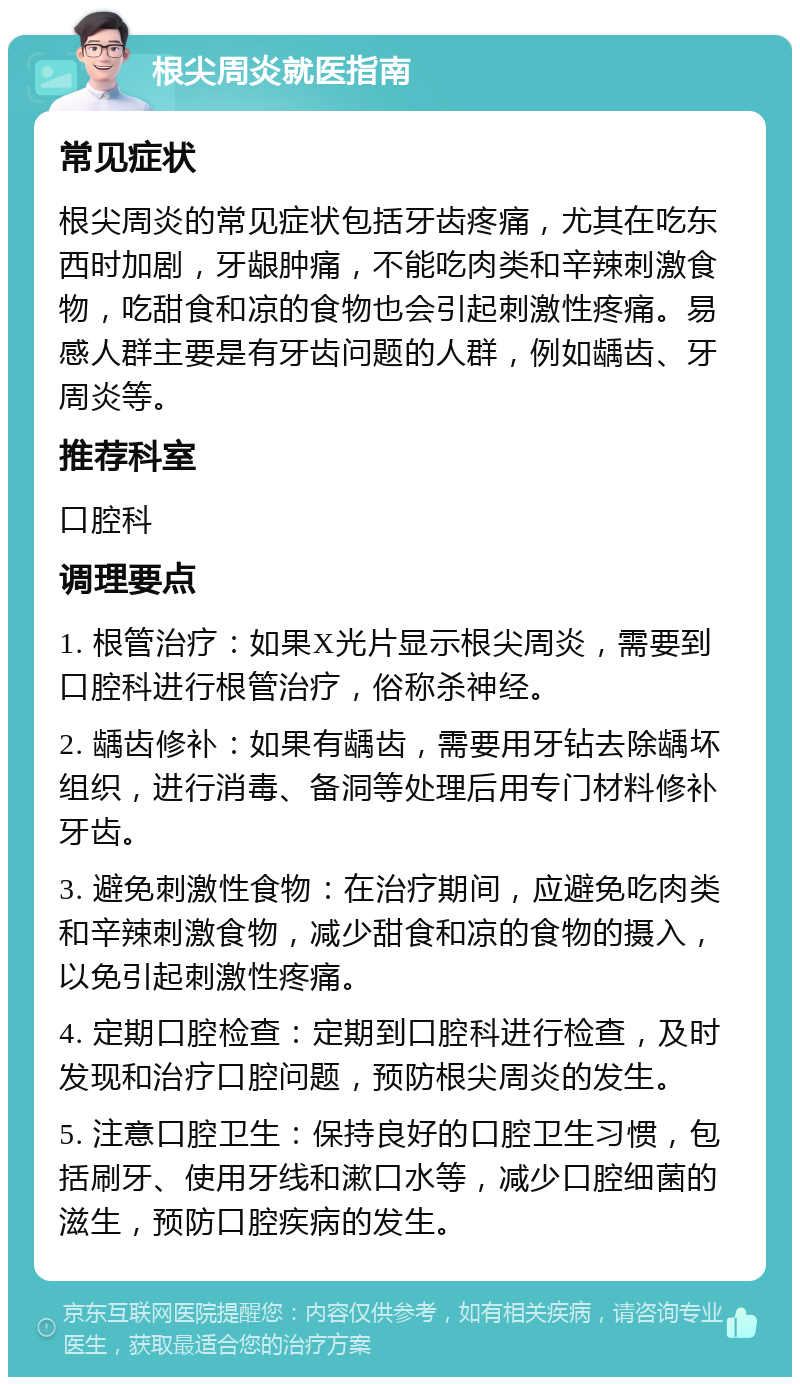 根尖周炎就医指南 常见症状 根尖周炎的常见症状包括牙齿疼痛，尤其在吃东西时加剧，牙龈肿痛，不能吃肉类和辛辣刺激食物，吃甜食和凉的食物也会引起刺激性疼痛。易感人群主要是有牙齿问题的人群，例如龋齿、牙周炎等。 推荐科室 口腔科 调理要点 1. 根管治疗：如果X光片显示根尖周炎，需要到口腔科进行根管治疗，俗称杀神经。 2. 龋齿修补：如果有龋齿，需要用牙钻去除龋坏组织，进行消毒、备洞等处理后用专门材料修补牙齿。 3. 避免刺激性食物：在治疗期间，应避免吃肉类和辛辣刺激食物，减少甜食和凉的食物的摄入，以免引起刺激性疼痛。 4. 定期口腔检查：定期到口腔科进行检查，及时发现和治疗口腔问题，预防根尖周炎的发生。 5. 注意口腔卫生：保持良好的口腔卫生习惯，包括刷牙、使用牙线和漱口水等，减少口腔细菌的滋生，预防口腔疾病的发生。