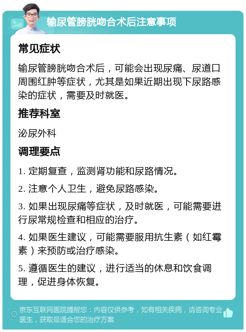 输尿管膀胱吻合术后注意事项 常见症状 输尿管膀胱吻合术后，可能会出现尿痛、尿道口周围红肿等症状，尤其是如果近期出现下尿路感染的症状，需要及时就医。 推荐科室 泌尿外科 调理要点 1. 定期复查，监测肾功能和尿路情况。 2. 注意个人卫生，避免尿路感染。 3. 如果出现尿痛等症状，及时就医，可能需要进行尿常规检查和相应的治疗。 4. 如果医生建议，可能需要服用抗生素（如红霉素）来预防或治疗感染。 5. 遵循医生的建议，进行适当的休息和饮食调理，促进身体恢复。