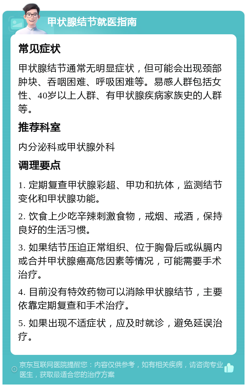 甲状腺结节就医指南 常见症状 甲状腺结节通常无明显症状，但可能会出现颈部肿块、吞咽困难、呼吸困难等。易感人群包括女性、40岁以上人群、有甲状腺疾病家族史的人群等。 推荐科室 内分泌科或甲状腺外科 调理要点 1. 定期复查甲状腺彩超、甲功和抗体，监测结节变化和甲状腺功能。 2. 饮食上少吃辛辣刺激食物，戒烟、戒酒，保持良好的生活习惯。 3. 如果结节压迫正常组织、位于胸骨后或纵膈内或合并甲状腺癌高危因素等情况，可能需要手术治疗。 4. 目前没有特效药物可以消除甲状腺结节，主要依靠定期复查和手术治疗。 5. 如果出现不适症状，应及时就诊，避免延误治疗。