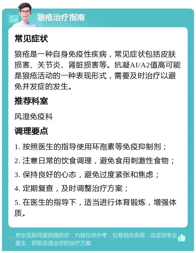 狼疮治疗指南 常见症状 狼疮是一种自身免疫性疾病，常见症状包括皮肤损害、关节炎、肾脏损害等。抗凝AI/A2值高可能是狼疮活动的一种表现形式，需要及时治疗以避免并发症的发生。 推荐科室 风湿免疫科 调理要点 1. 按照医生的指导使用环孢素等免疫抑制剂； 2. 注意日常的饮食调理，避免食用刺激性食物； 3. 保持良好的心态，避免过度紧张和焦虑； 4. 定期复查，及时调整治疗方案； 5. 在医生的指导下，适当进行体育锻炼，增强体质。