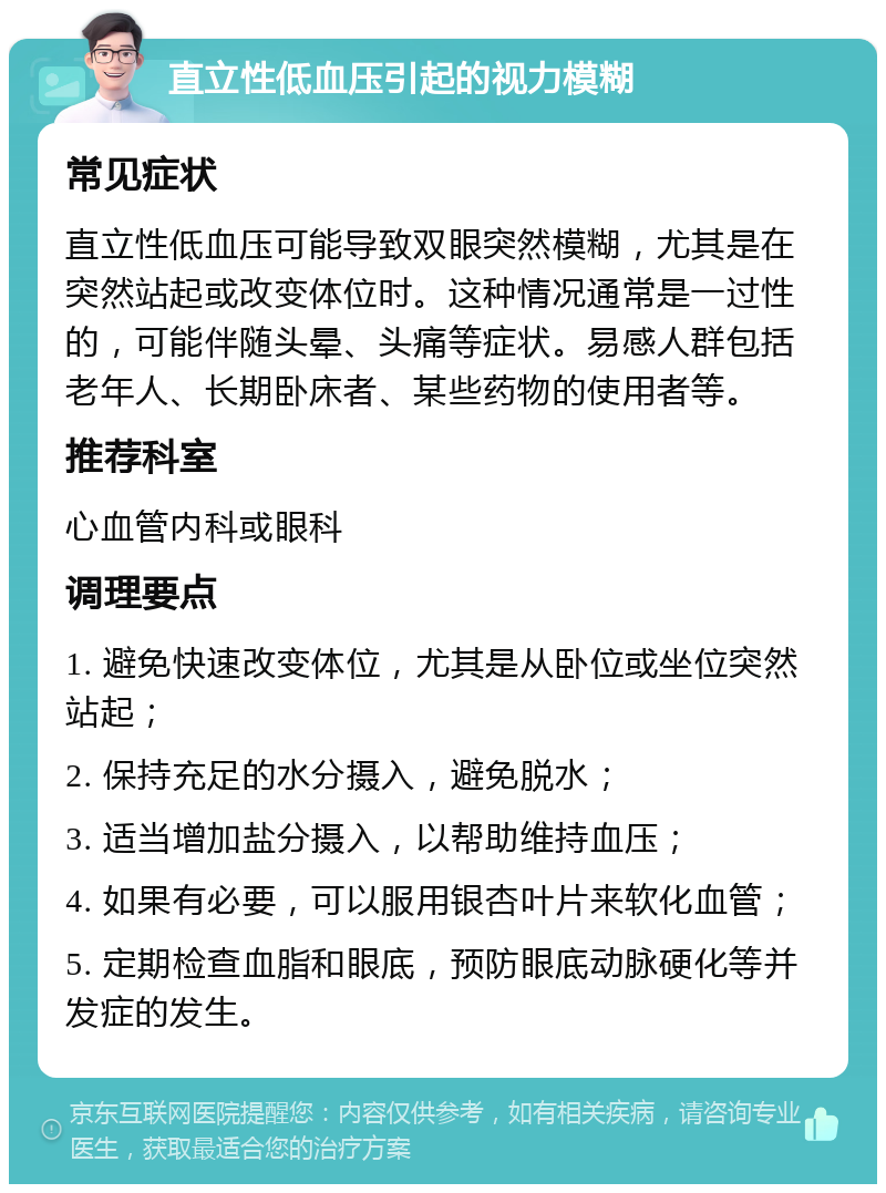 直立性低血压引起的视力模糊 常见症状 直立性低血压可能导致双眼突然模糊，尤其是在突然站起或改变体位时。这种情况通常是一过性的，可能伴随头晕、头痛等症状。易感人群包括老年人、长期卧床者、某些药物的使用者等。 推荐科室 心血管内科或眼科 调理要点 1. 避免快速改变体位，尤其是从卧位或坐位突然站起； 2. 保持充足的水分摄入，避免脱水； 3. 适当增加盐分摄入，以帮助维持血压； 4. 如果有必要，可以服用银杏叶片来软化血管； 5. 定期检查血脂和眼底，预防眼底动脉硬化等并发症的发生。