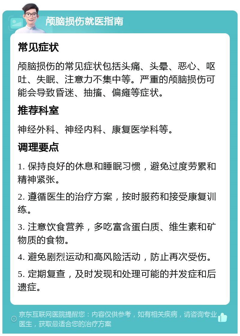 颅脑损伤就医指南 常见症状 颅脑损伤的常见症状包括头痛、头晕、恶心、呕吐、失眠、注意力不集中等。严重的颅脑损伤可能会导致昏迷、抽搐、偏瘫等症状。 推荐科室 神经外科、神经内科、康复医学科等。 调理要点 1. 保持良好的休息和睡眠习惯，避免过度劳累和精神紧张。 2. 遵循医生的治疗方案，按时服药和接受康复训练。 3. 注意饮食营养，多吃富含蛋白质、维生素和矿物质的食物。 4. 避免剧烈运动和高风险活动，防止再次受伤。 5. 定期复查，及时发现和处理可能的并发症和后遗症。