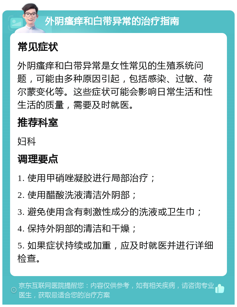 外阴瘙痒和白带异常的治疗指南 常见症状 外阴瘙痒和白带异常是女性常见的生殖系统问题，可能由多种原因引起，包括感染、过敏、荷尔蒙变化等。这些症状可能会影响日常生活和性生活的质量，需要及时就医。 推荐科室 妇科 调理要点 1. 使用甲硝唑凝胶进行局部治疗； 2. 使用醋酸洗液清洁外阴部； 3. 避免使用含有刺激性成分的洗液或卫生巾； 4. 保持外阴部的清洁和干燥； 5. 如果症状持续或加重，应及时就医并进行详细检查。