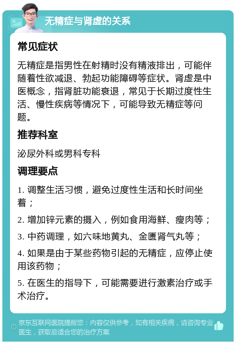 无精症与肾虚的关系 常见症状 无精症是指男性在射精时没有精液排出，可能伴随着性欲减退、勃起功能障碍等症状。肾虚是中医概念，指肾脏功能衰退，常见于长期过度性生活、慢性疾病等情况下，可能导致无精症等问题。 推荐科室 泌尿外科或男科专科 调理要点 1. 调整生活习惯，避免过度性生活和长时间坐着； 2. 增加锌元素的摄入，例如食用海鲜、瘦肉等； 3. 中药调理，如六味地黄丸、金匮肾气丸等； 4. 如果是由于某些药物引起的无精症，应停止使用该药物； 5. 在医生的指导下，可能需要进行激素治疗或手术治疗。