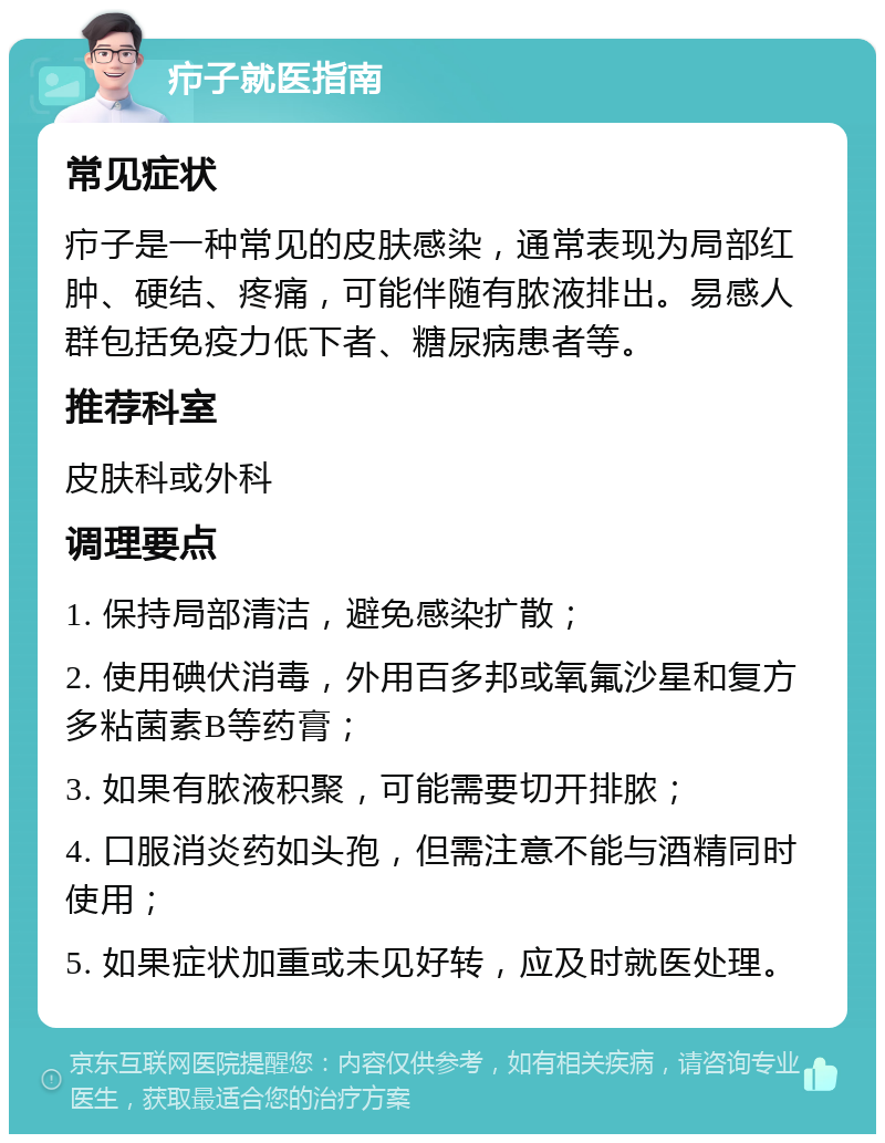 疖子就医指南 常见症状 疖子是一种常见的皮肤感染，通常表现为局部红肿、硬结、疼痛，可能伴随有脓液排出。易感人群包括免疫力低下者、糖尿病患者等。 推荐科室 皮肤科或外科 调理要点 1. 保持局部清洁，避免感染扩散； 2. 使用碘伏消毒，外用百多邦或氧氟沙星和复方多粘菌素B等药膏； 3. 如果有脓液积聚，可能需要切开排脓； 4. 口服消炎药如头孢，但需注意不能与酒精同时使用； 5. 如果症状加重或未见好转，应及时就医处理。