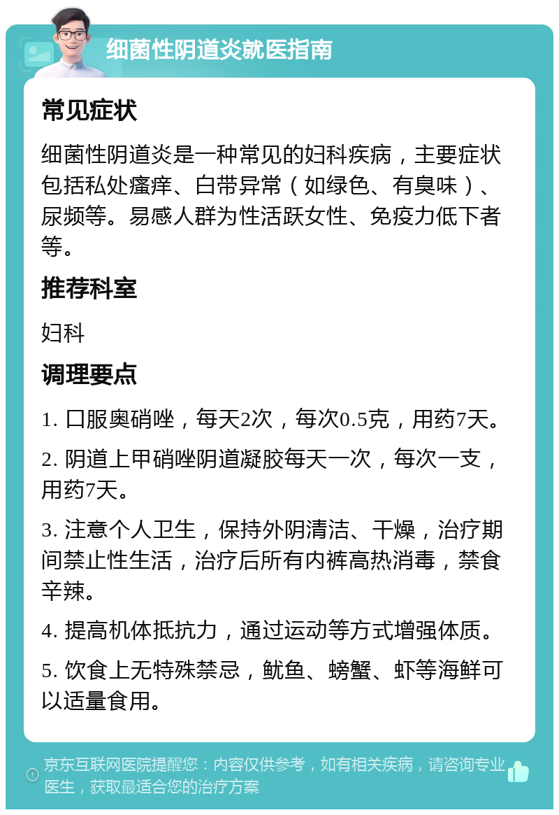 细菌性阴道炎就医指南 常见症状 细菌性阴道炎是一种常见的妇科疾病，主要症状包括私处瘙痒、白带异常（如绿色、有臭味）、尿频等。易感人群为性活跃女性、免疫力低下者等。 推荐科室 妇科 调理要点 1. 口服奥硝唑，每天2次，每次0.5克，用药7天。 2. 阴道上甲硝唑阴道凝胶每天一次，每次一支，用药7天。 3. 注意个人卫生，保持外阴清洁、干燥，治疗期间禁止性生活，治疗后所有内裤高热消毒，禁食辛辣。 4. 提高机体抵抗力，通过运动等方式增强体质。 5. 饮食上无特殊禁忌，鱿鱼、螃蟹、虾等海鲜可以适量食用。