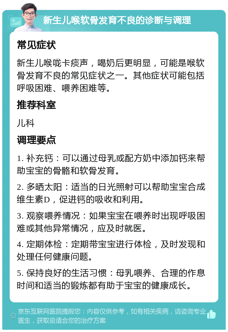 新生儿喉软骨发育不良的诊断与调理 常见症状 新生儿喉咙卡痰声，喝奶后更明显，可能是喉软骨发育不良的常见症状之一。其他症状可能包括呼吸困难、喂养困难等。 推荐科室 儿科 调理要点 1. 补充钙：可以通过母乳或配方奶中添加钙来帮助宝宝的骨骼和软骨发育。 2. 多晒太阳：适当的日光照射可以帮助宝宝合成维生素D，促进钙的吸收和利用。 3. 观察喂养情况：如果宝宝在喂养时出现呼吸困难或其他异常情况，应及时就医。 4. 定期体检：定期带宝宝进行体检，及时发现和处理任何健康问题。 5. 保持良好的生活习惯：母乳喂养、合理的作息时间和适当的锻炼都有助于宝宝的健康成长。