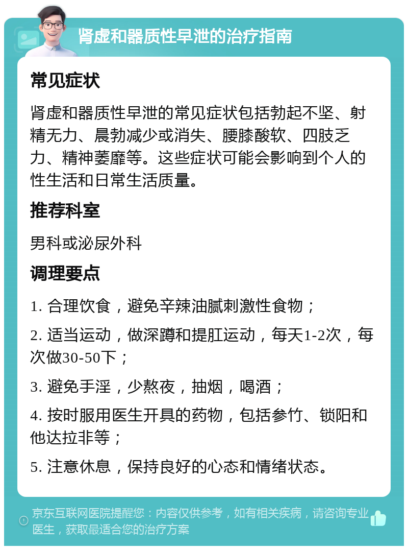 肾虚和器质性早泄的治疗指南 常见症状 肾虚和器质性早泄的常见症状包括勃起不坚、射精无力、晨勃减少或消失、腰膝酸软、四肢乏力、精神萎靡等。这些症状可能会影响到个人的性生活和日常生活质量。 推荐科室 男科或泌尿外科 调理要点 1. 合理饮食，避免辛辣油腻刺激性食物； 2. 适当运动，做深蹲和提肛运动，每天1-2次，每次做30-50下； 3. 避免手淫，少熬夜，抽烟，喝酒； 4. 按时服用医生开具的药物，包括参竹、锁阳和他达拉非等； 5. 注意休息，保持良好的心态和情绪状态。