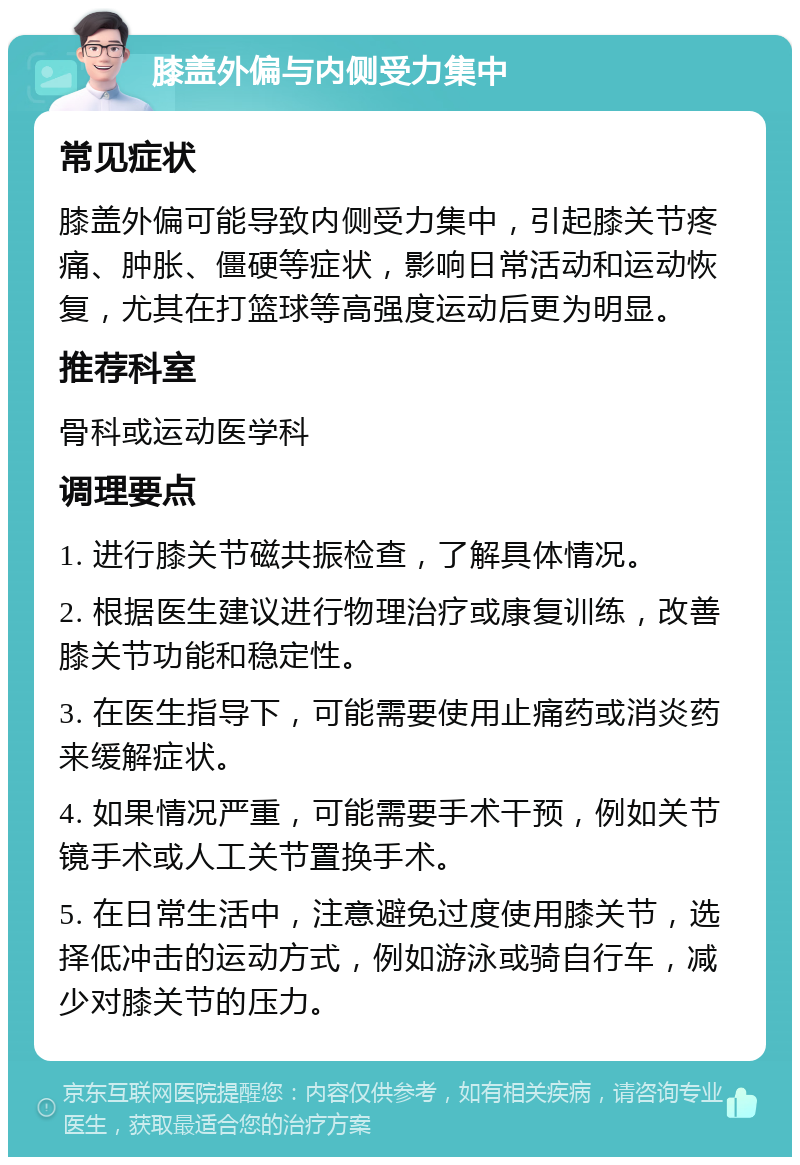 膝盖外偏与内侧受力集中 常见症状 膝盖外偏可能导致内侧受力集中，引起膝关节疼痛、肿胀、僵硬等症状，影响日常活动和运动恢复，尤其在打篮球等高强度运动后更为明显。 推荐科室 骨科或运动医学科 调理要点 1. 进行膝关节磁共振检查，了解具体情况。 2. 根据医生建议进行物理治疗或康复训练，改善膝关节功能和稳定性。 3. 在医生指导下，可能需要使用止痛药或消炎药来缓解症状。 4. 如果情况严重，可能需要手术干预，例如关节镜手术或人工关节置换手术。 5. 在日常生活中，注意避免过度使用膝关节，选择低冲击的运动方式，例如游泳或骑自行车，减少对膝关节的压力。