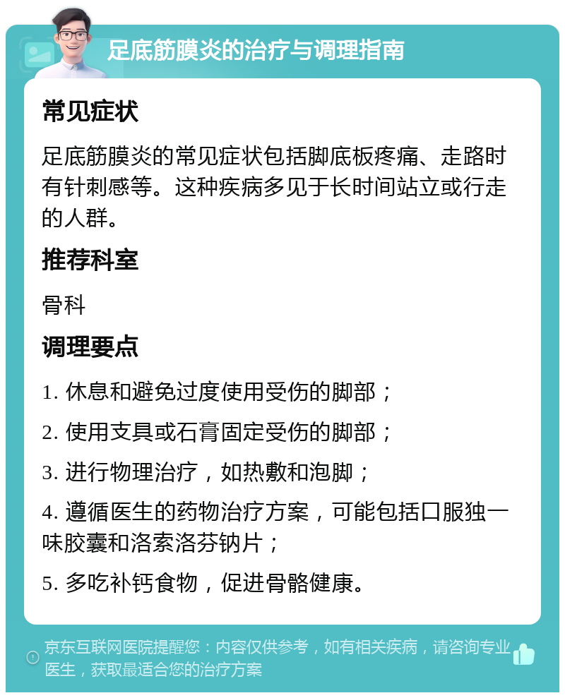 足底筋膜炎的治疗与调理指南 常见症状 足底筋膜炎的常见症状包括脚底板疼痛、走路时有针刺感等。这种疾病多见于长时间站立或行走的人群。 推荐科室 骨科 调理要点 1. 休息和避免过度使用受伤的脚部； 2. 使用支具或石膏固定受伤的脚部； 3. 进行物理治疗，如热敷和泡脚； 4. 遵循医生的药物治疗方案，可能包括口服独一味胶囊和洛索洛芬钠片； 5. 多吃补钙食物，促进骨骼健康。