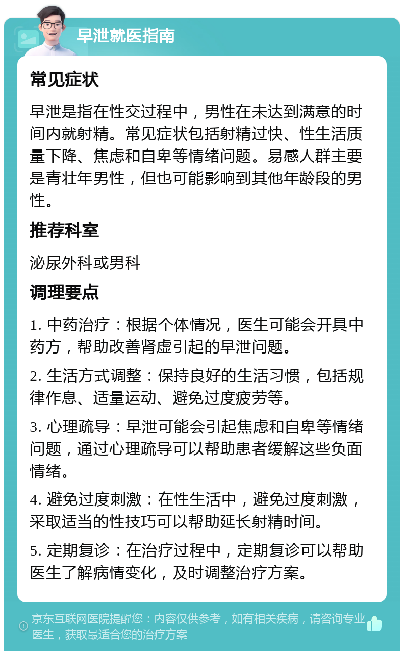 早泄就医指南 常见症状 早泄是指在性交过程中，男性在未达到满意的时间内就射精。常见症状包括射精过快、性生活质量下降、焦虑和自卑等情绪问题。易感人群主要是青壮年男性，但也可能影响到其他年龄段的男性。 推荐科室 泌尿外科或男科 调理要点 1. 中药治疗：根据个体情况，医生可能会开具中药方，帮助改善肾虚引起的早泄问题。 2. 生活方式调整：保持良好的生活习惯，包括规律作息、适量运动、避免过度疲劳等。 3. 心理疏导：早泄可能会引起焦虑和自卑等情绪问题，通过心理疏导可以帮助患者缓解这些负面情绪。 4. 避免过度刺激：在性生活中，避免过度刺激，采取适当的性技巧可以帮助延长射精时间。 5. 定期复诊：在治疗过程中，定期复诊可以帮助医生了解病情变化，及时调整治疗方案。