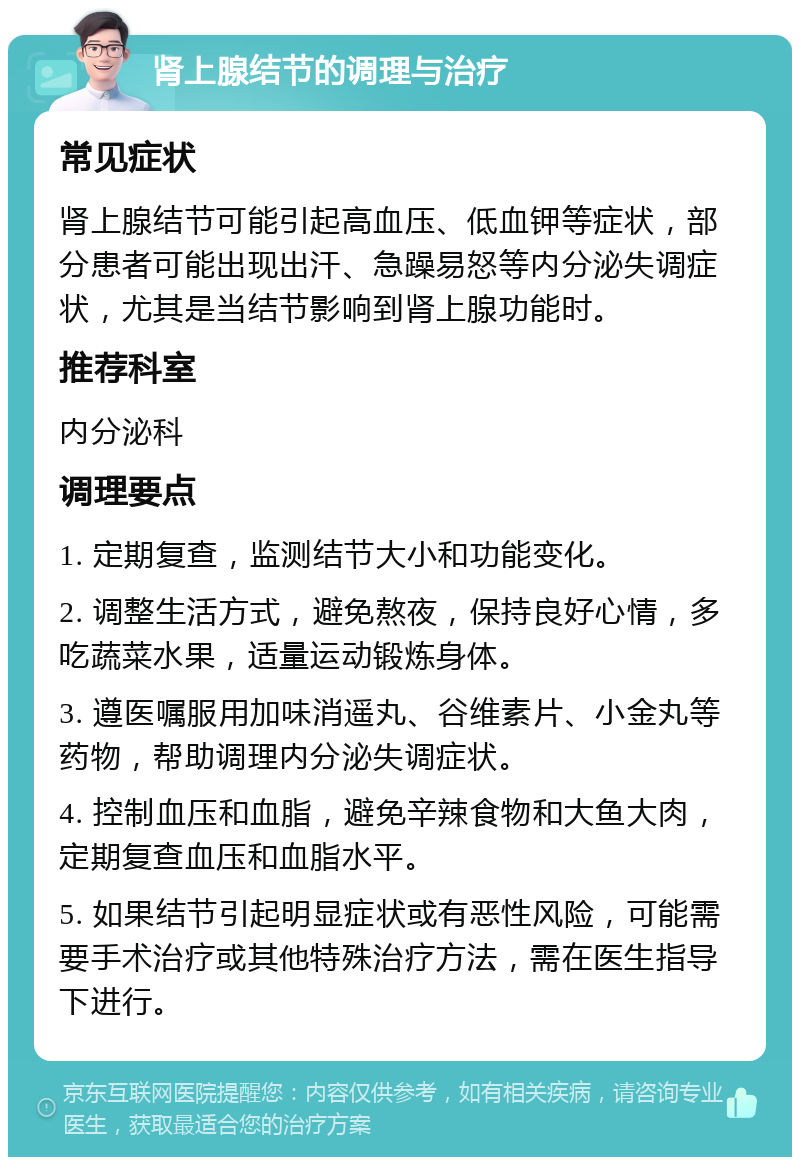 肾上腺结节的调理与治疗 常见症状 肾上腺结节可能引起高血压、低血钾等症状，部分患者可能出现出汗、急躁易怒等内分泌失调症状，尤其是当结节影响到肾上腺功能时。 推荐科室 内分泌科 调理要点 1. 定期复查，监测结节大小和功能变化。 2. 调整生活方式，避免熬夜，保持良好心情，多吃蔬菜水果，适量运动锻炼身体。 3. 遵医嘱服用加味消遥丸、谷维素片、小金丸等药物，帮助调理内分泌失调症状。 4. 控制血压和血脂，避免辛辣食物和大鱼大肉，定期复查血压和血脂水平。 5. 如果结节引起明显症状或有恶性风险，可能需要手术治疗或其他特殊治疗方法，需在医生指导下进行。