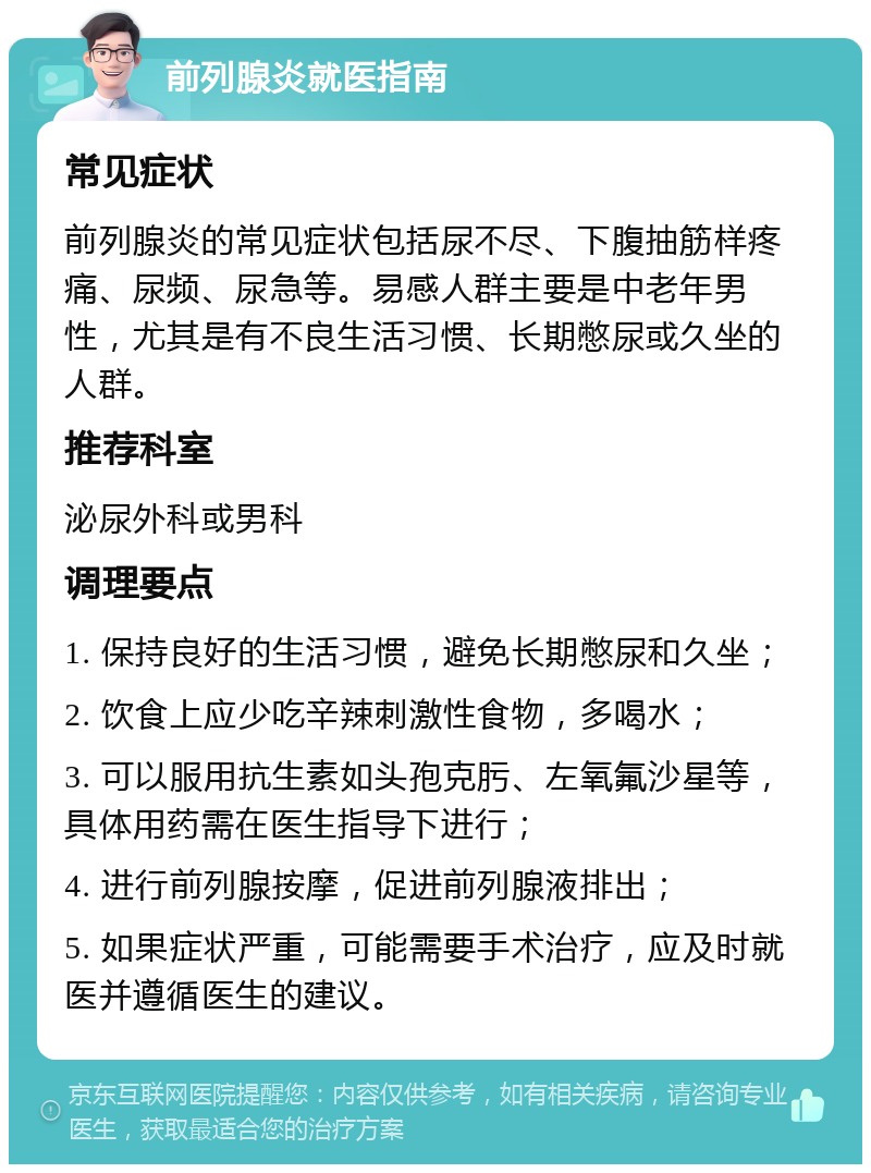 前列腺炎就医指南 常见症状 前列腺炎的常见症状包括尿不尽、下腹抽筋样疼痛、尿频、尿急等。易感人群主要是中老年男性，尤其是有不良生活习惯、长期憋尿或久坐的人群。 推荐科室 泌尿外科或男科 调理要点 1. 保持良好的生活习惯，避免长期憋尿和久坐； 2. 饮食上应少吃辛辣刺激性食物，多喝水； 3. 可以服用抗生素如头孢克肟、左氧氟沙星等，具体用药需在医生指导下进行； 4. 进行前列腺按摩，促进前列腺液排出； 5. 如果症状严重，可能需要手术治疗，应及时就医并遵循医生的建议。