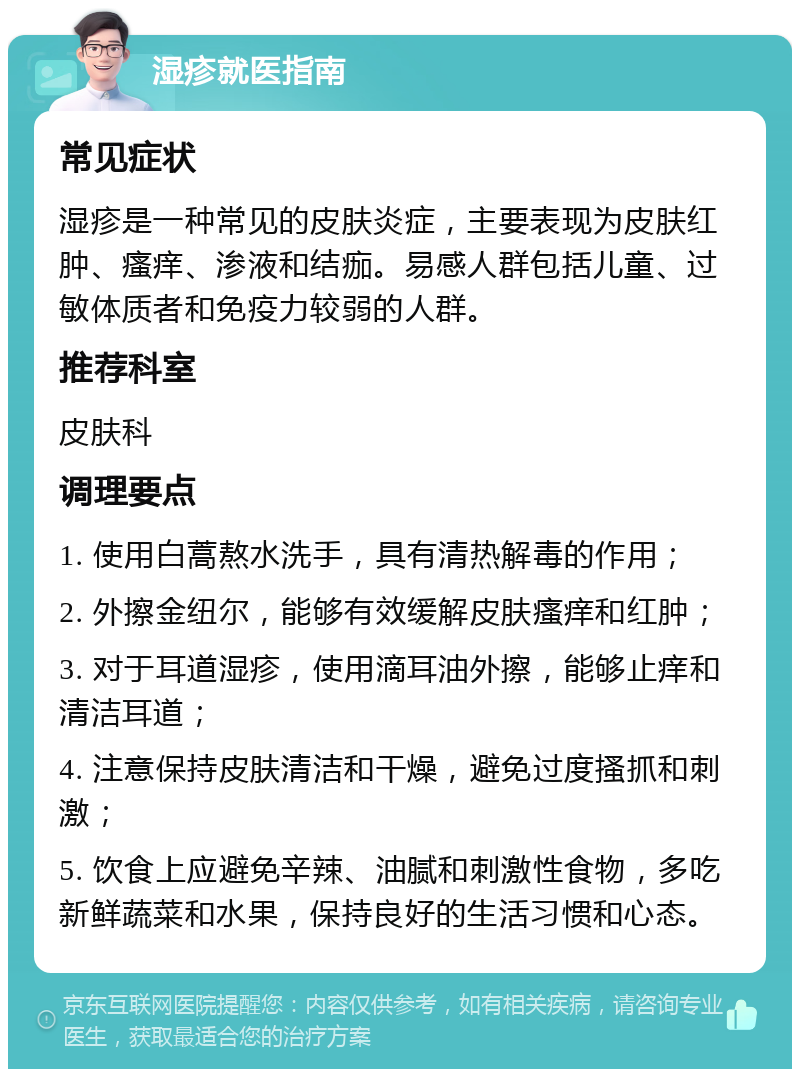 湿疹就医指南 常见症状 湿疹是一种常见的皮肤炎症，主要表现为皮肤红肿、瘙痒、渗液和结痂。易感人群包括儿童、过敏体质者和免疫力较弱的人群。 推荐科室 皮肤科 调理要点 1. 使用白蒿熬水洗手，具有清热解毒的作用； 2. 外擦金纽尔，能够有效缓解皮肤瘙痒和红肿； 3. 对于耳道湿疹，使用滴耳油外擦，能够止痒和清洁耳道； 4. 注意保持皮肤清洁和干燥，避免过度搔抓和刺激； 5. 饮食上应避免辛辣、油腻和刺激性食物，多吃新鲜蔬菜和水果，保持良好的生活习惯和心态。