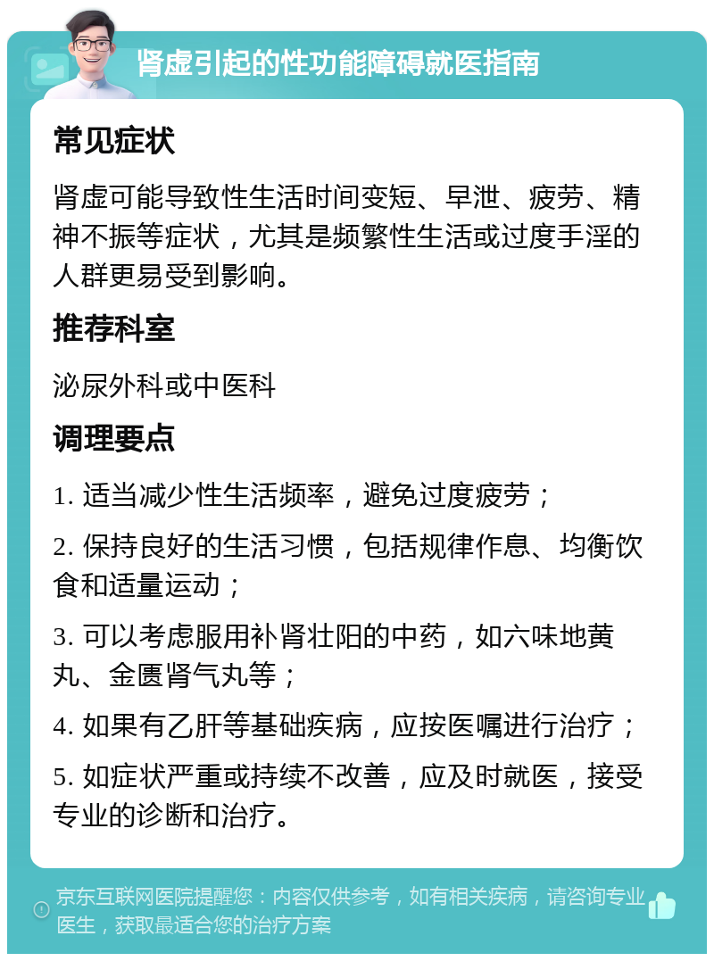 肾虚引起的性功能障碍就医指南 常见症状 肾虚可能导致性生活时间变短、早泄、疲劳、精神不振等症状，尤其是频繁性生活或过度手淫的人群更易受到影响。 推荐科室 泌尿外科或中医科 调理要点 1. 适当减少性生活频率，避免过度疲劳； 2. 保持良好的生活习惯，包括规律作息、均衡饮食和适量运动； 3. 可以考虑服用补肾壮阳的中药，如六味地黄丸、金匮肾气丸等； 4. 如果有乙肝等基础疾病，应按医嘱进行治疗； 5. 如症状严重或持续不改善，应及时就医，接受专业的诊断和治疗。