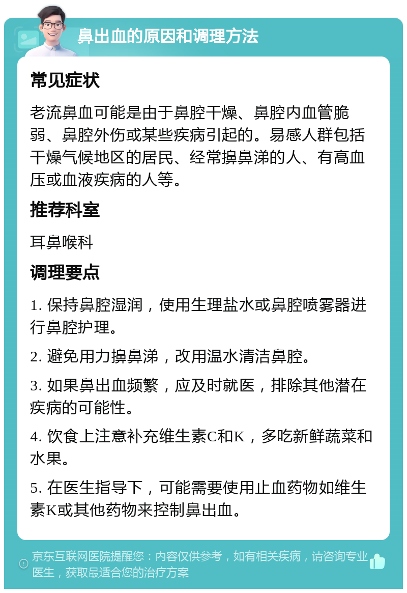 鼻出血的原因和调理方法 常见症状 老流鼻血可能是由于鼻腔干燥、鼻腔内血管脆弱、鼻腔外伤或某些疾病引起的。易感人群包括干燥气候地区的居民、经常擤鼻涕的人、有高血压或血液疾病的人等。 推荐科室 耳鼻喉科 调理要点 1. 保持鼻腔湿润，使用生理盐水或鼻腔喷雾器进行鼻腔护理。 2. 避免用力擤鼻涕，改用温水清洁鼻腔。 3. 如果鼻出血频繁，应及时就医，排除其他潜在疾病的可能性。 4. 饮食上注意补充维生素C和K，多吃新鲜蔬菜和水果。 5. 在医生指导下，可能需要使用止血药物如维生素K或其他药物来控制鼻出血。