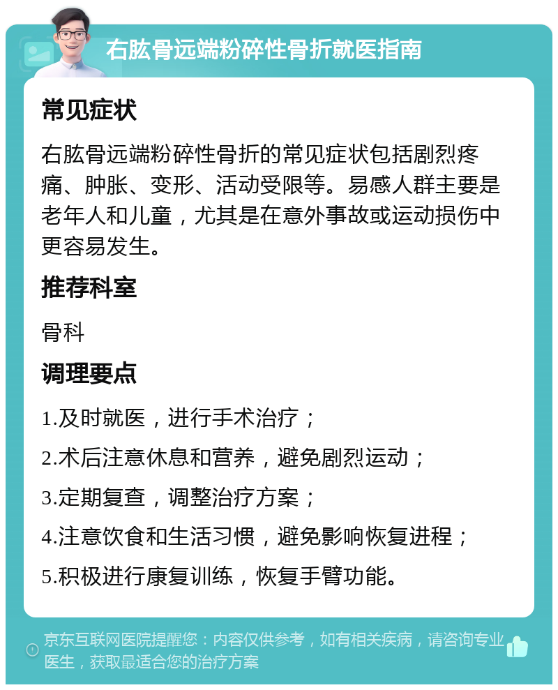 右肱骨远端粉碎性骨折就医指南 常见症状 右肱骨远端粉碎性骨折的常见症状包括剧烈疼痛、肿胀、变形、活动受限等。易感人群主要是老年人和儿童，尤其是在意外事故或运动损伤中更容易发生。 推荐科室 骨科 调理要点 1.及时就医，进行手术治疗； 2.术后注意休息和营养，避免剧烈运动； 3.定期复查，调整治疗方案； 4.注意饮食和生活习惯，避免影响恢复进程； 5.积极进行康复训练，恢复手臂功能。