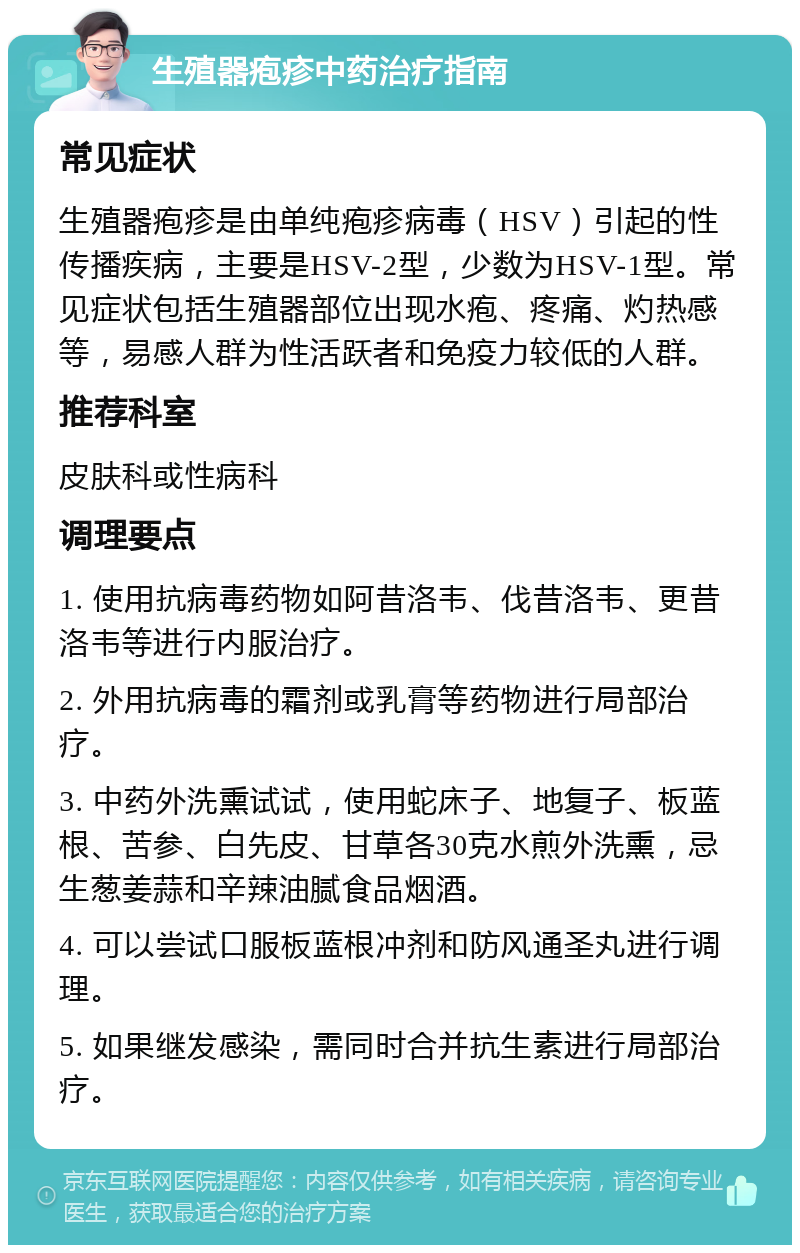 生殖器疱疹中药治疗指南 常见症状 生殖器疱疹是由单纯疱疹病毒（HSV）引起的性传播疾病，主要是HSV-2型，少数为HSV-1型。常见症状包括生殖器部位出现水疱、疼痛、灼热感等，易感人群为性活跃者和免疫力较低的人群。 推荐科室 皮肤科或性病科 调理要点 1. 使用抗病毒药物如阿昔洛韦、伐昔洛韦、更昔洛韦等进行内服治疗。 2. 外用抗病毒的霜剂或乳膏等药物进行局部治疗。 3. 中药外洗熏试试，使用蛇床子、地复子、板蓝根、苦参、白先皮、甘草各30克水煎外洗熏，忌生葱姜蒜和辛辣油腻食品烟酒。 4. 可以尝试口服板蓝根冲剂和防风通圣丸进行调理。 5. 如果继发感染，需同时合并抗生素进行局部治疗。