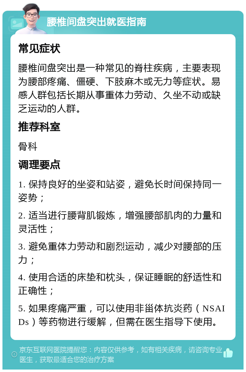 腰椎间盘突出就医指南 常见症状 腰椎间盘突出是一种常见的脊柱疾病，主要表现为腰部疼痛、僵硬、下肢麻木或无力等症状。易感人群包括长期从事重体力劳动、久坐不动或缺乏运动的人群。 推荐科室 骨科 调理要点 1. 保持良好的坐姿和站姿，避免长时间保持同一姿势； 2. 适当进行腰背肌锻炼，增强腰部肌肉的力量和灵活性； 3. 避免重体力劳动和剧烈运动，减少对腰部的压力； 4. 使用合适的床垫和枕头，保证睡眠的舒适性和正确性； 5. 如果疼痛严重，可以使用非甾体抗炎药（NSAIDs）等药物进行缓解，但需在医生指导下使用。