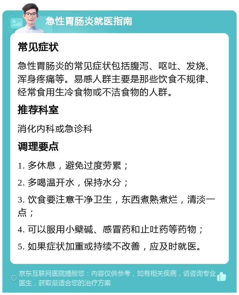 急性胃肠炎就医指南 常见症状 急性胃肠炎的常见症状包括腹泻、呕吐、发烧、浑身疼痛等。易感人群主要是那些饮食不规律、经常食用生冷食物或不洁食物的人群。 推荐科室 消化内科或急诊科 调理要点 1. 多休息，避免过度劳累； 2. 多喝温开水，保持水分； 3. 饮食要注意干净卫生，东西煮熟煮烂，清淡一点； 4. 可以服用小檗碱、感冒药和止吐药等药物； 5. 如果症状加重或持续不改善，应及时就医。