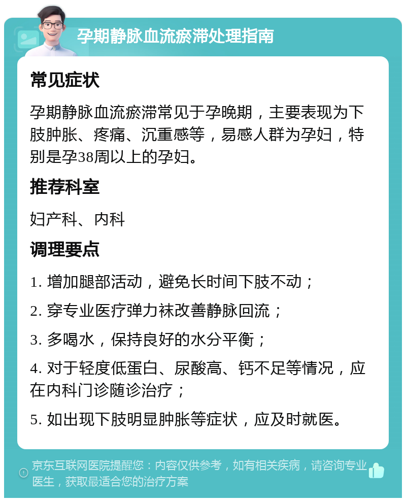 孕期静脉血流瘀滞处理指南 常见症状 孕期静脉血流瘀滞常见于孕晚期，主要表现为下肢肿胀、疼痛、沉重感等，易感人群为孕妇，特别是孕38周以上的孕妇。 推荐科室 妇产科、内科 调理要点 1. 增加腿部活动，避免长时间下肢不动； 2. 穿专业医疗弹力袜改善静脉回流； 3. 多喝水，保持良好的水分平衡； 4. 对于轻度低蛋白、尿酸高、钙不足等情况，应在内科门诊随诊治疗； 5. 如出现下肢明显肿胀等症状，应及时就医。