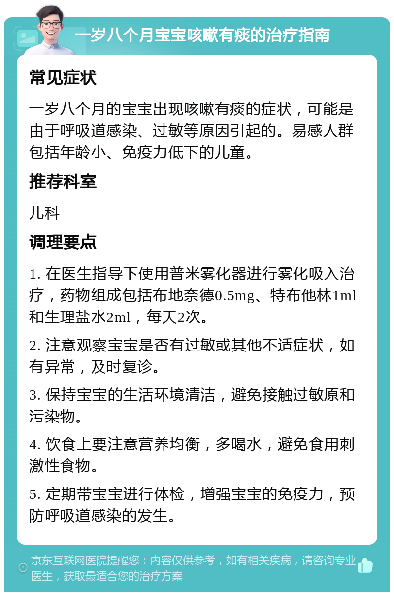 一岁八个月宝宝咳嗽有痰的治疗指南 常见症状 一岁八个月的宝宝出现咳嗽有痰的症状，可能是由于呼吸道感染、过敏等原因引起的。易感人群包括年龄小、免疫力低下的儿童。 推荐科室 儿科 调理要点 1. 在医生指导下使用普米雾化器进行雾化吸入治疗，药物组成包括布地奈德0.5mg、特布他林1ml和生理盐水2ml，每天2次。 2. 注意观察宝宝是否有过敏或其他不适症状，如有异常，及时复诊。 3. 保持宝宝的生活环境清洁，避免接触过敏原和污染物。 4. 饮食上要注意营养均衡，多喝水，避免食用刺激性食物。 5. 定期带宝宝进行体检，增强宝宝的免疫力，预防呼吸道感染的发生。