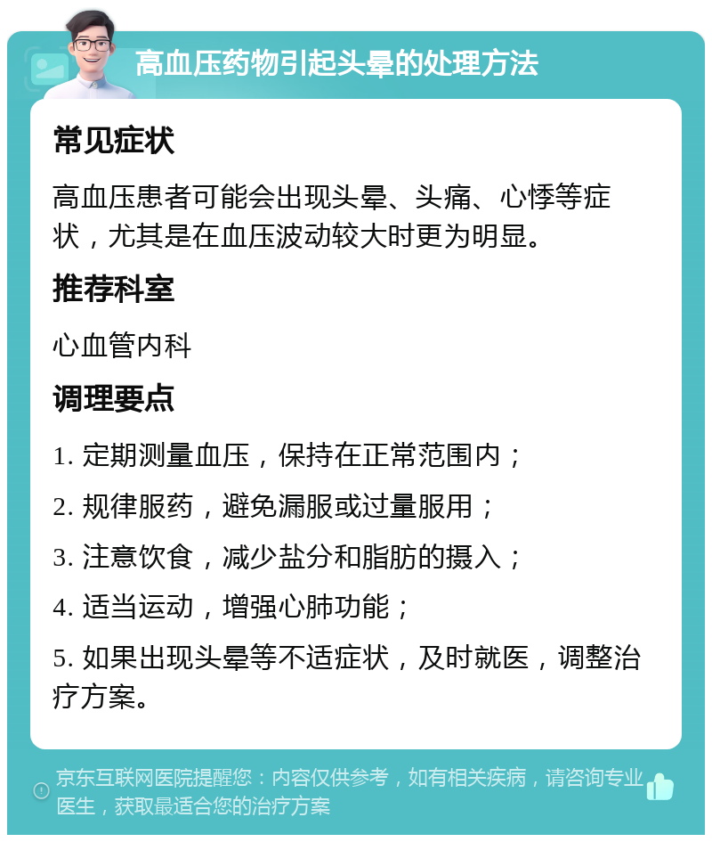 高血压药物引起头晕的处理方法 常见症状 高血压患者可能会出现头晕、头痛、心悸等症状，尤其是在血压波动较大时更为明显。 推荐科室 心血管内科 调理要点 1. 定期测量血压，保持在正常范围内； 2. 规律服药，避免漏服或过量服用； 3. 注意饮食，减少盐分和脂肪的摄入； 4. 适当运动，增强心肺功能； 5. 如果出现头晕等不适症状，及时就医，调整治疗方案。