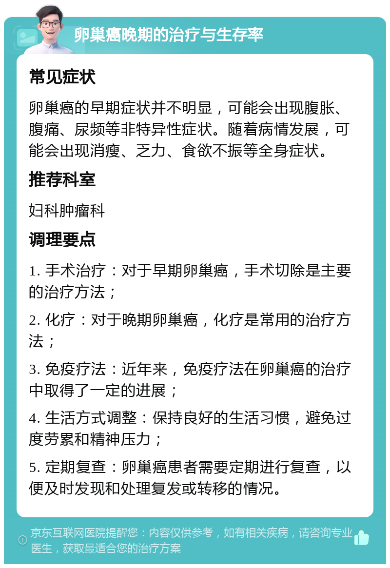 卵巢癌晚期的治疗与生存率 常见症状 卵巢癌的早期症状并不明显，可能会出现腹胀、腹痛、尿频等非特异性症状。随着病情发展，可能会出现消瘦、乏力、食欲不振等全身症状。 推荐科室 妇科肿瘤科 调理要点 1. 手术治疗：对于早期卵巢癌，手术切除是主要的治疗方法； 2. 化疗：对于晚期卵巢癌，化疗是常用的治疗方法； 3. 免疫疗法：近年来，免疫疗法在卵巢癌的治疗中取得了一定的进展； 4. 生活方式调整：保持良好的生活习惯，避免过度劳累和精神压力； 5. 定期复查：卵巢癌患者需要定期进行复查，以便及时发现和处理复发或转移的情况。