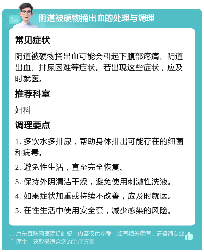 阴道被硬物捅出血的处理与调理 常见症状 阴道被硬物捅出血可能会引起下腹部疼痛、阴道出血、排尿困难等症状。若出现这些症状，应及时就医。 推荐科室 妇科 调理要点 1. 多饮水多排尿，帮助身体排出可能存在的细菌和病毒。 2. 避免性生活，直至完全恢复。 3. 保持外阴清洁干燥，避免使用刺激性洗液。 4. 如果症状加重或持续不改善，应及时就医。 5. 在性生活中使用安全套，减少感染的风险。