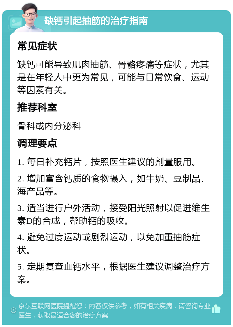 缺钙引起抽筋的治疗指南 常见症状 缺钙可能导致肌肉抽筋、骨骼疼痛等症状，尤其是在年轻人中更为常见，可能与日常饮食、运动等因素有关。 推荐科室 骨科或内分泌科 调理要点 1. 每日补充钙片，按照医生建议的剂量服用。 2. 增加富含钙质的食物摄入，如牛奶、豆制品、海产品等。 3. 适当进行户外活动，接受阳光照射以促进维生素D的合成，帮助钙的吸收。 4. 避免过度运动或剧烈运动，以免加重抽筋症状。 5. 定期复查血钙水平，根据医生建议调整治疗方案。