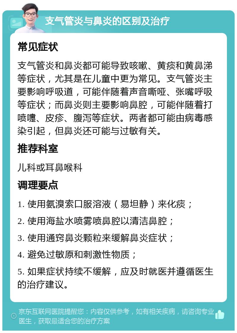 支气管炎与鼻炎的区别及治疗 常见症状 支气管炎和鼻炎都可能导致咳嗽、黄痰和黄鼻涕等症状，尤其是在儿童中更为常见。支气管炎主要影响呼吸道，可能伴随着声音嘶哑、张嘴呼吸等症状；而鼻炎则主要影响鼻腔，可能伴随着打喷嚏、皮疹、腹泻等症状。两者都可能由病毒感染引起，但鼻炎还可能与过敏有关。 推荐科室 儿科或耳鼻喉科 调理要点 1. 使用氨溴索口服溶液（易坦静）来化痰； 2. 使用海盐水喷雾喷鼻腔以清洁鼻腔； 3. 使用通窍鼻炎颗粒来缓解鼻炎症状； 4. 避免过敏原和刺激性物质； 5. 如果症状持续不缓解，应及时就医并遵循医生的治疗建议。