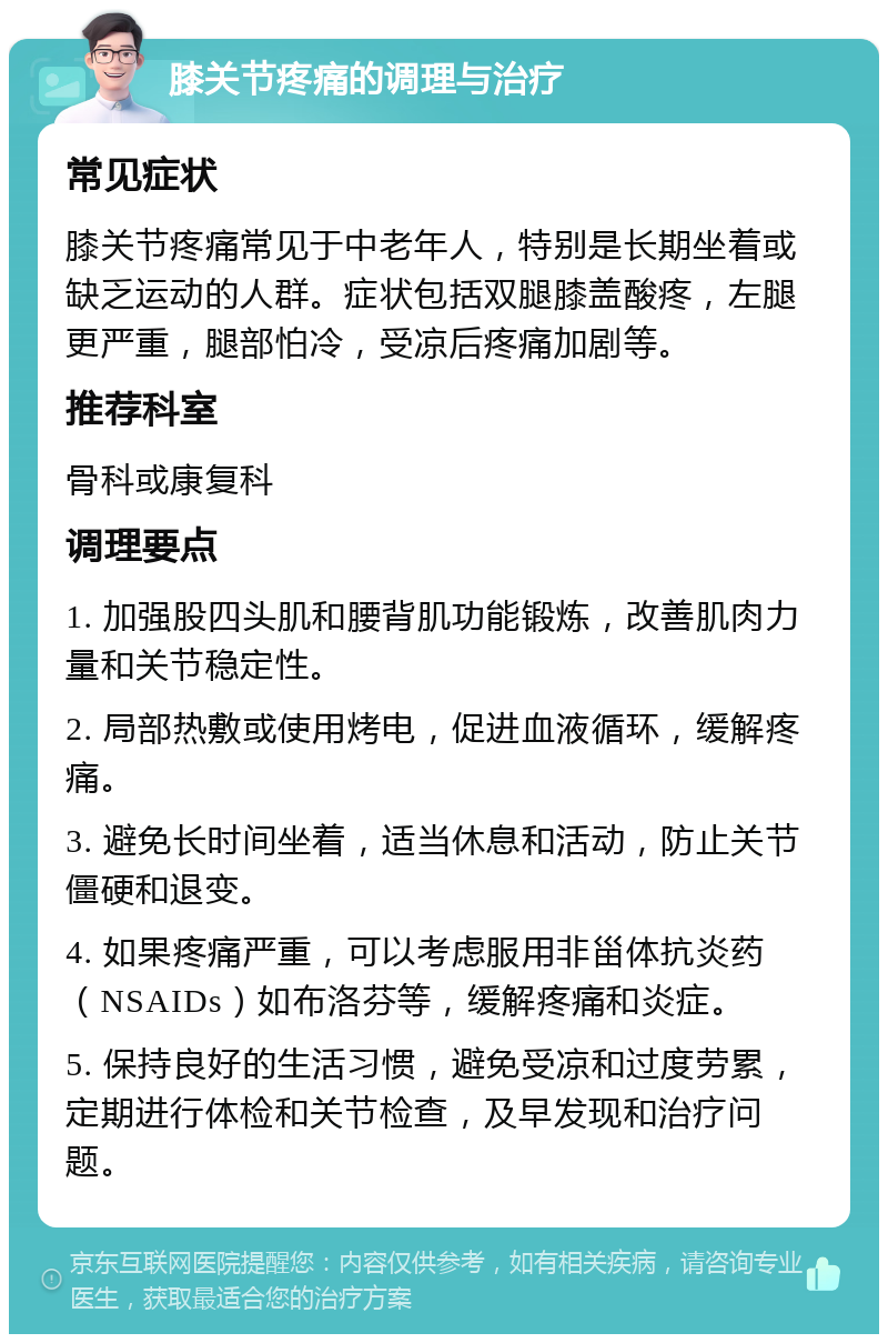 膝关节疼痛的调理与治疗 常见症状 膝关节疼痛常见于中老年人，特别是长期坐着或缺乏运动的人群。症状包括双腿膝盖酸疼，左腿更严重，腿部怕冷，受凉后疼痛加剧等。 推荐科室 骨科或康复科 调理要点 1. 加强股四头肌和腰背肌功能锻炼，改善肌肉力量和关节稳定性。 2. 局部热敷或使用烤电，促进血液循环，缓解疼痛。 3. 避免长时间坐着，适当休息和活动，防止关节僵硬和退变。 4. 如果疼痛严重，可以考虑服用非甾体抗炎药（NSAIDs）如布洛芬等，缓解疼痛和炎症。 5. 保持良好的生活习惯，避免受凉和过度劳累，定期进行体检和关节检查，及早发现和治疗问题。