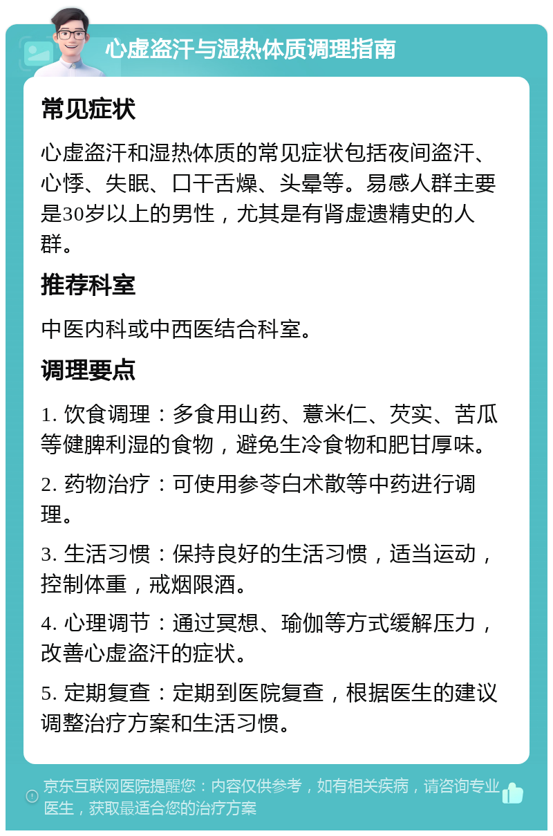 心虚盗汗与湿热体质调理指南 常见症状 心虚盗汗和湿热体质的常见症状包括夜间盗汗、心悸、失眠、口干舌燥、头晕等。易感人群主要是30岁以上的男性，尤其是有肾虚遗精史的人群。 推荐科室 中医内科或中西医结合科室。 调理要点 1. 饮食调理：多食用山药、薏米仁、芡实、苦瓜等健脾利湿的食物，避免生冷食物和肥甘厚味。 2. 药物治疗：可使用参苓白术散等中药进行调理。 3. 生活习惯：保持良好的生活习惯，适当运动，控制体重，戒烟限酒。 4. 心理调节：通过冥想、瑜伽等方式缓解压力，改善心虚盗汗的症状。 5. 定期复查：定期到医院复查，根据医生的建议调整治疗方案和生活习惯。