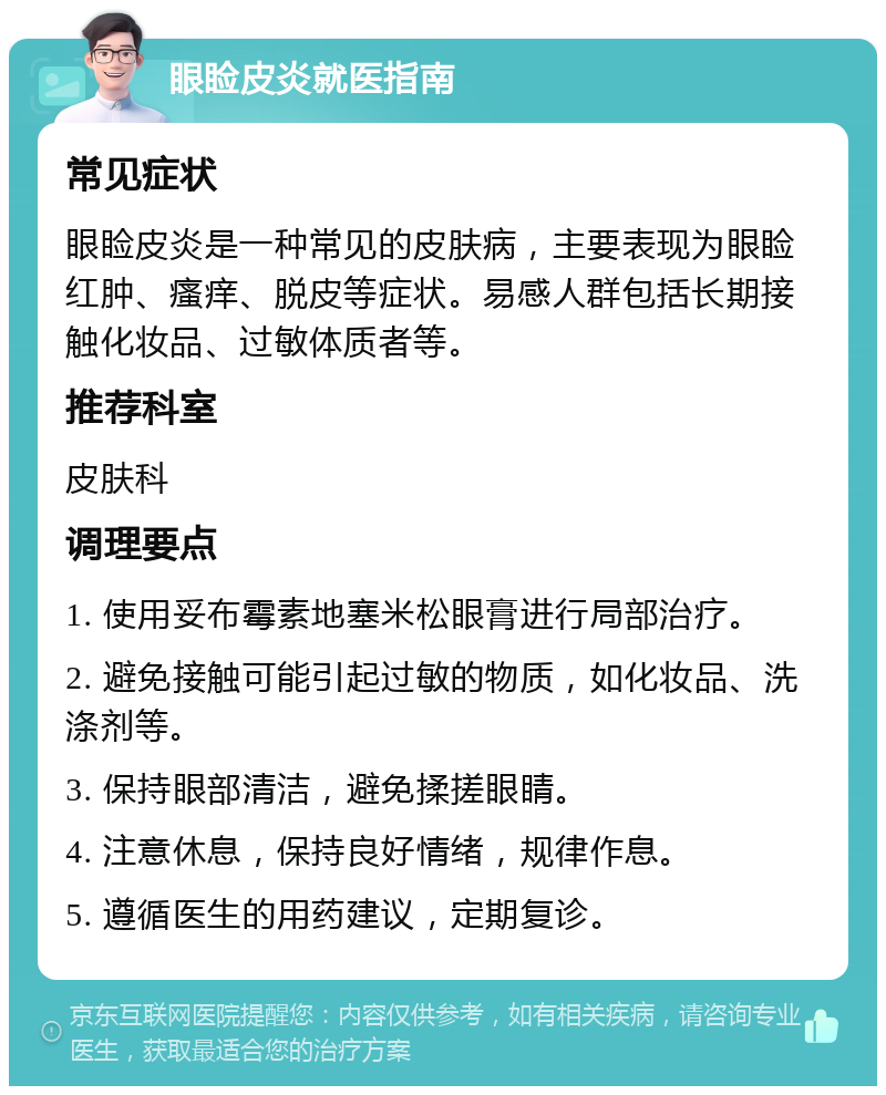 眼睑皮炎就医指南 常见症状 眼睑皮炎是一种常见的皮肤病，主要表现为眼睑红肿、瘙痒、脱皮等症状。易感人群包括长期接触化妆品、过敏体质者等。 推荐科室 皮肤科 调理要点 1. 使用妥布霉素地塞米松眼膏进行局部治疗。 2. 避免接触可能引起过敏的物质，如化妆品、洗涤剂等。 3. 保持眼部清洁，避免揉搓眼睛。 4. 注意休息，保持良好情绪，规律作息。 5. 遵循医生的用药建议，定期复诊。