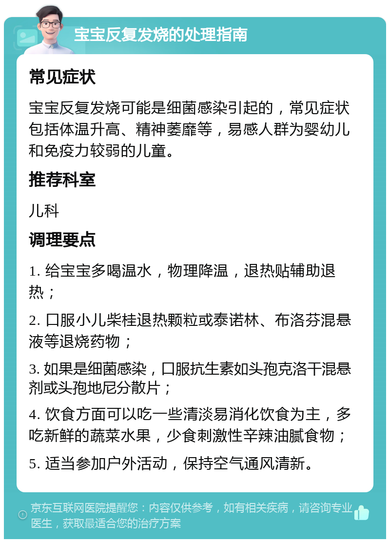 宝宝反复发烧的处理指南 常见症状 宝宝反复发烧可能是细菌感染引起的，常见症状包括体温升高、精神萎靡等，易感人群为婴幼儿和免疫力较弱的儿童。 推荐科室 儿科 调理要点 1. 给宝宝多喝温水，物理降温，退热贴辅助退热； 2. 口服小儿柴桂退热颗粒或泰诺林、布洛芬混悬液等退烧药物； 3. 如果是细菌感染，口服抗生素如头孢克洛干混悬剂或头孢地尼分散片； 4. 饮食方面可以吃一些清淡易消化饮食为主，多吃新鲜的蔬菜水果，少食刺激性辛辣油腻食物； 5. 适当参加户外活动，保持空气通风清新。